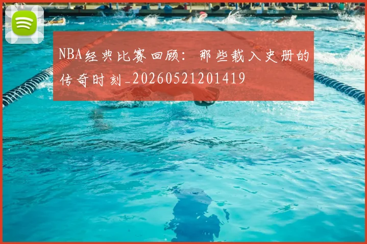 NBA经典比赛回顾：那些载入史册的传奇时刻_20260521201419