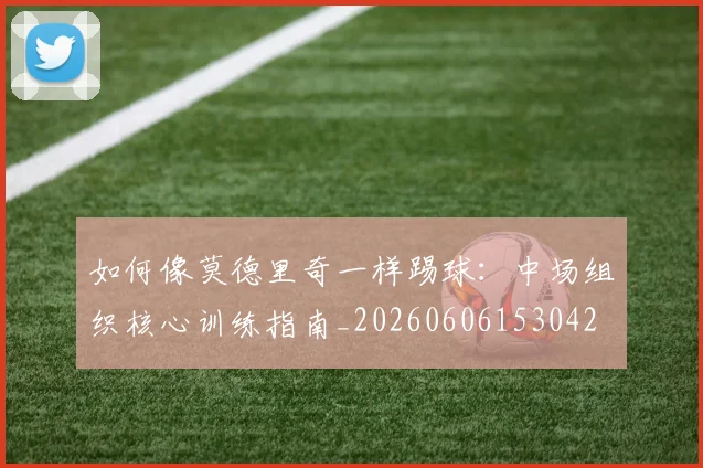 如何像莫德里奇一样踢球：中场组织核心训练指南_20260606153042