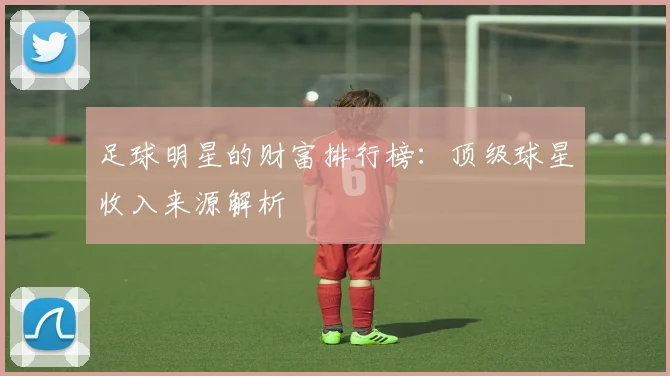 足球明星的财富排行榜:顶级球星收入来源解析