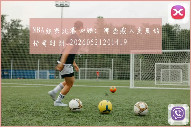 NBA经典比赛回顾:那些载入史册的传奇时刻_20260521201419
