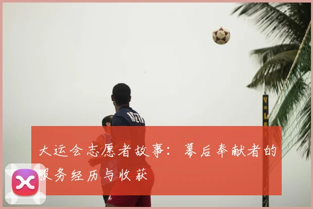 大运会志愿者故事:幕后奉献者的服务经历与收获