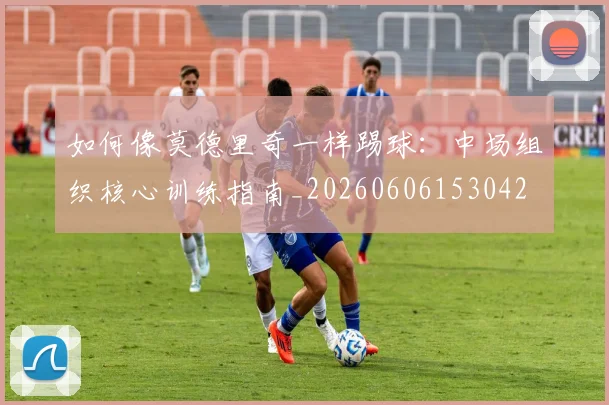 如何像莫德里奇一样踢球：中场组织核心训练指南_20260606153042