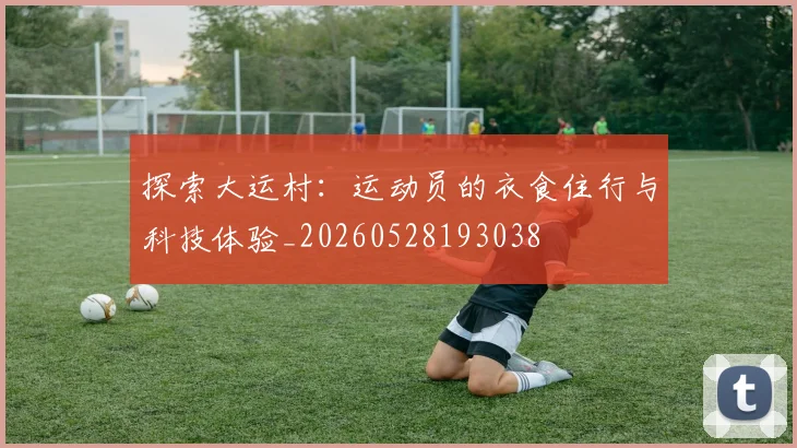 探索大运村：运动员的衣食住行与科技体验_20260528193038
