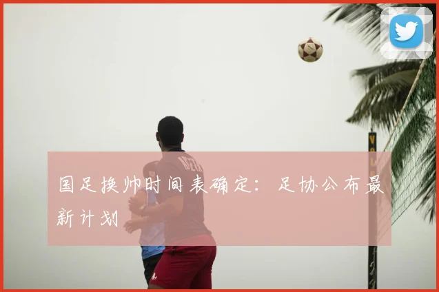 国足换帅时间表确定：足协公布最新计划