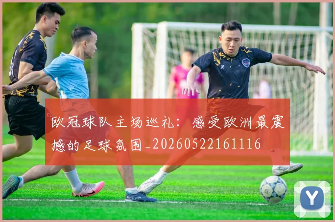 欧冠球队主场巡礼:感受欧洲最震撼的足球氛围_20260522161116